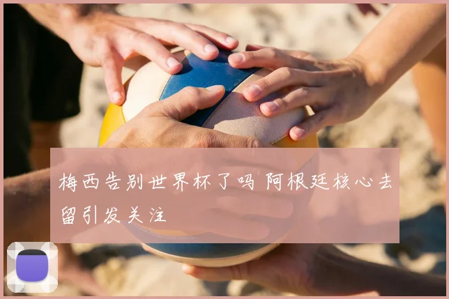 梅西告别世界杯了吗 阿根廷核心去留引发关注