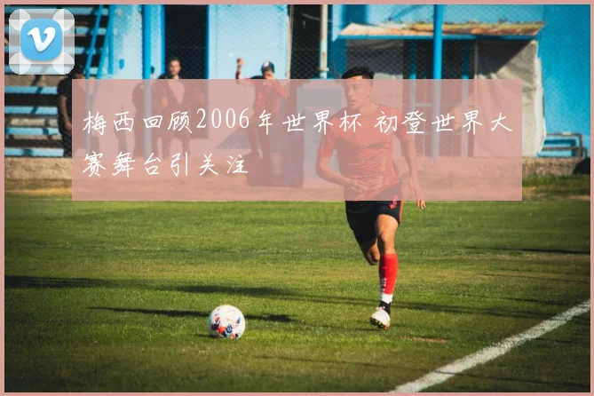 梅西回顾2006年世界杯 初登世界大赛舞台引关注