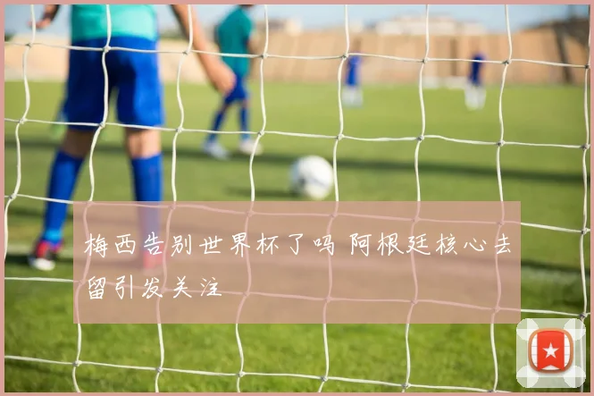 梅西告别世界杯了吗 阿根廷核心去留引发关注