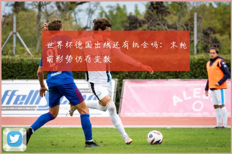 世界杯德国出线还有机会吗：末轮前形势仍存变数