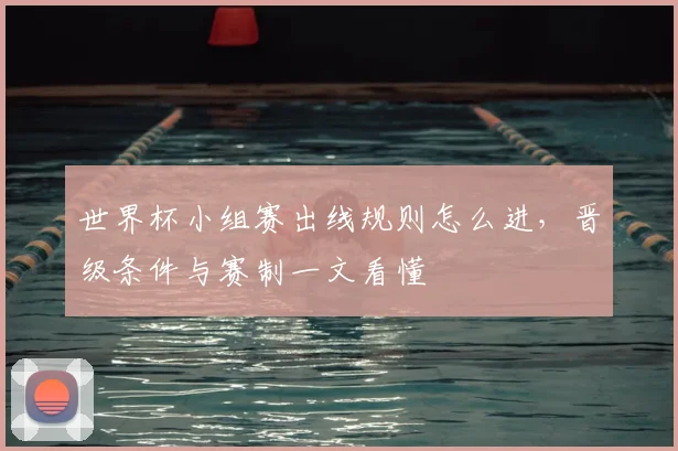 世界杯小组赛出线规则怎么进，晋级条件与赛制一文看懂